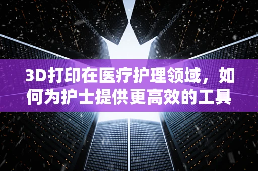 3D打印在医疗护理领域，如何为护士提供更高效的工具与解决方案？