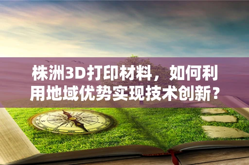 株洲3D打印材料，如何利用地域优势实现技术创新？