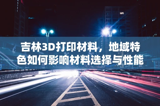 吉林3D打印材料，地域特色如何影响材料选择与性能？