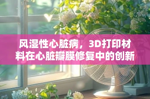 风湿性心脏病，3D打印材料在心脏瓣膜修复中的创新应用？