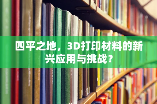 四平之地，3D打印材料的新兴应用与挑战？