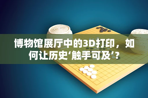 博物馆展厅中的3D打印，如何让历史‘触手可及’？