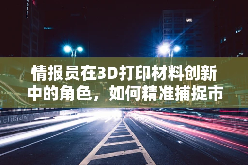 情报员在3D打印材料创新中的角色，如何精准捕捉市场与技术趋势？