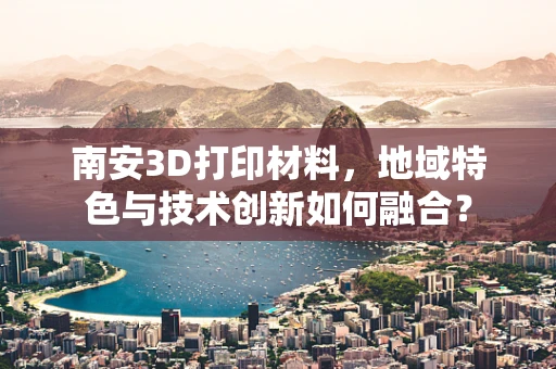 南安3D打印材料，地域特色与技术创新如何融合？