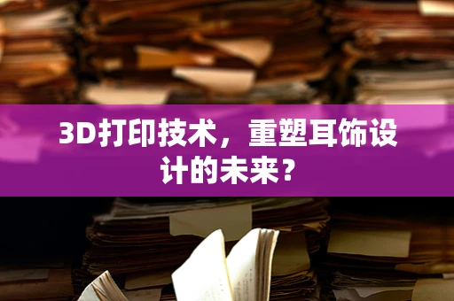 3D打印技术，重塑耳饰设计的未来？