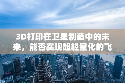 3D打印在卫星制造中的未来，能否实现超轻量化的飞跃？