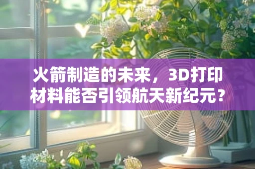 火箭制造的未来，3D打印材料能否引领航天新纪元？