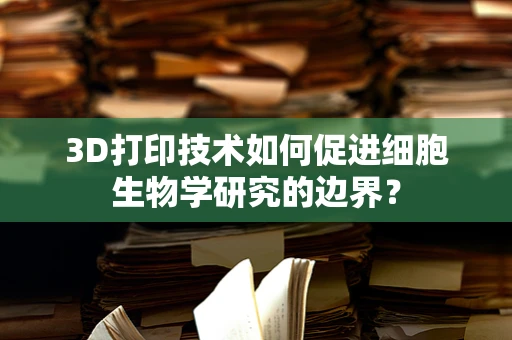 3D打印技术如何促进细胞生物学研究的边界？