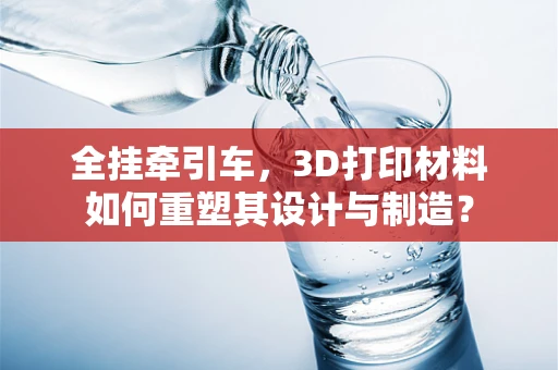 全挂牵引车，3D打印材料如何重塑其设计与制造？