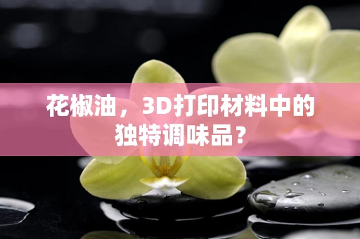 花椒油，3D打印材料中的独特调味品？