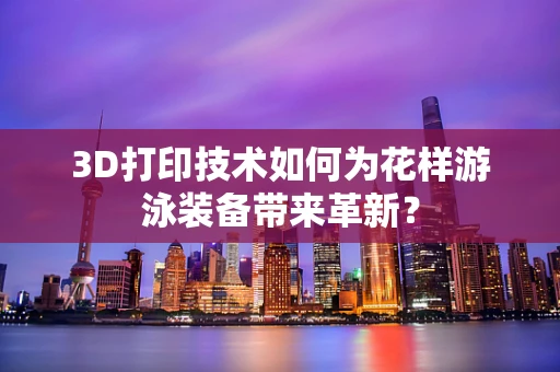 3D打印技术如何为花样游泳装备带来革新？