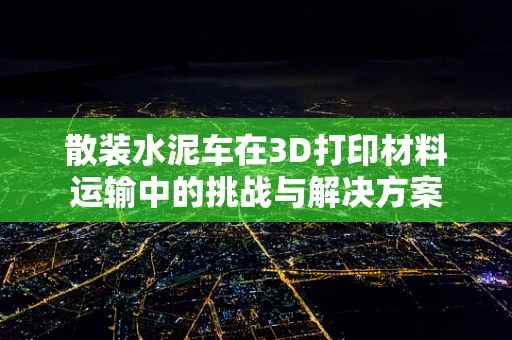 散装水泥车在3D打印材料运输中的挑战与解决方案