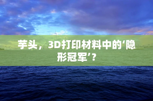 芋头，3D打印材料中的‘隐形冠军’？