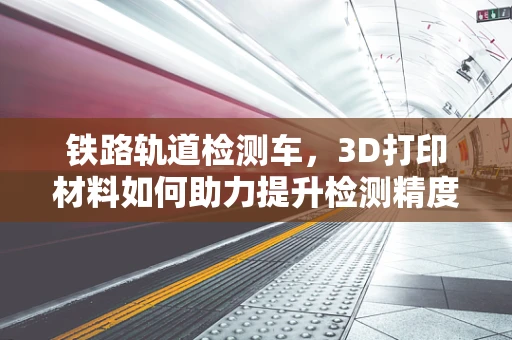 铁路轨道检测车，3D打印材料如何助力提升检测精度与效率？