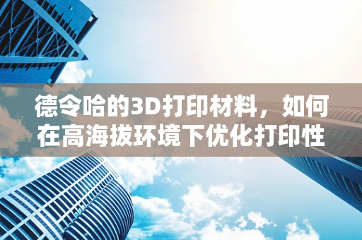 德令哈的3D打印材料，如何在高海拔环境下优化打印性能？