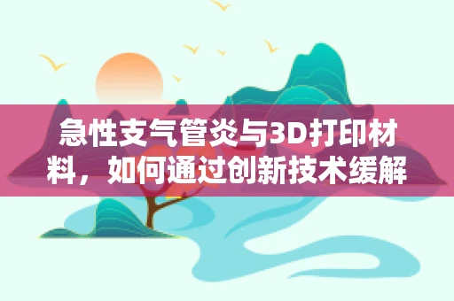 急性支气管炎与3D打印材料，如何通过创新技术缓解患者呼吸难题？