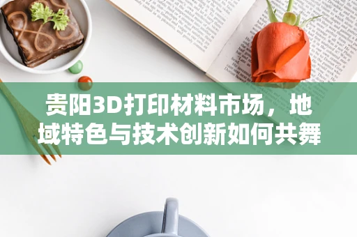 贵阳3D打印材料市场，地域特色与技术创新如何共舞？