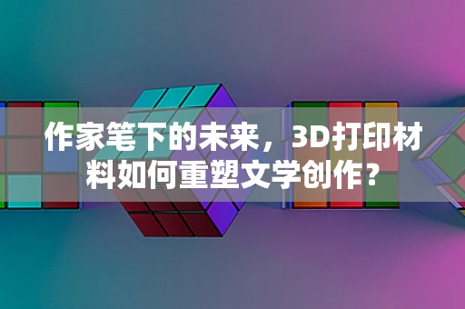 作家笔下的未来，3D打印材料如何重塑文学创作？