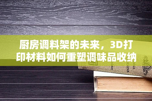 厨房调料架的未来，3D打印材料如何重塑调味品收纳新纪元？