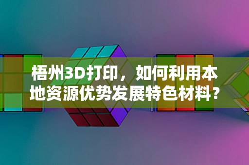 梧州3D打印，如何利用本地资源优势发展特色材料？