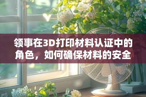 领事在3D打印材料认证中的角色，如何确保材料的安全与合规？