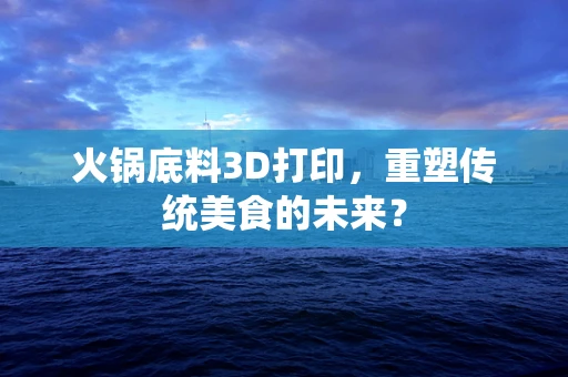 火锅底料3D打印，重塑传统美食的未来？