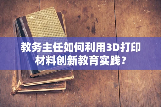 教务主任如何利用3D打印材料创新教育实践？