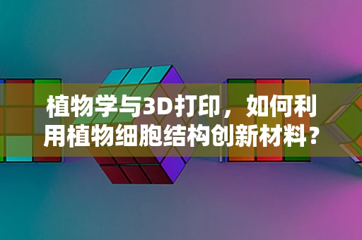 植物学与3D打印，如何利用植物细胞结构创新材料？