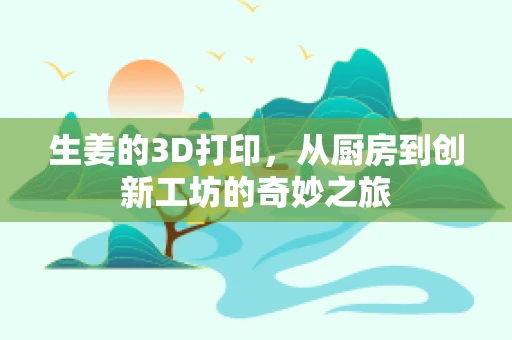 生姜的3D打印，从厨房到创新工坊的奇妙之旅