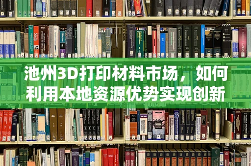 池州3D打印材料市场，如何利用本地资源优势实现创新发展？