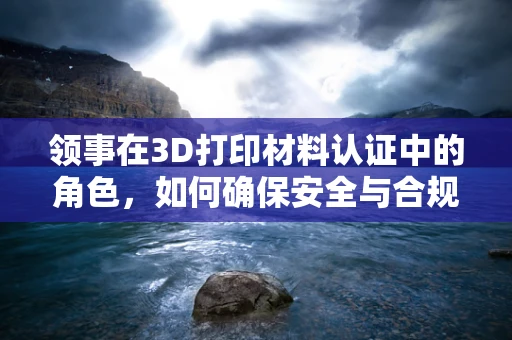 领事在3D打印材料认证中的角色，如何确保安全与合规？