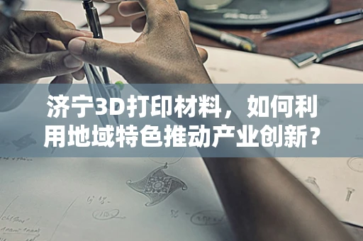 济宁3D打印材料，如何利用地域特色推动产业创新？