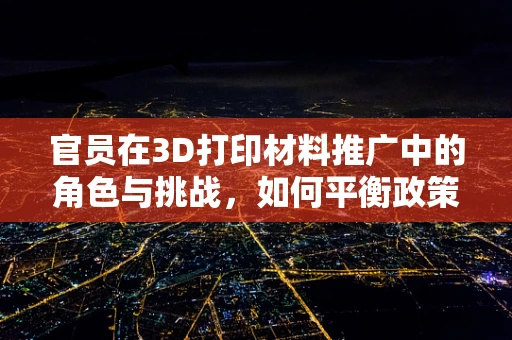 官员在3D打印材料推广中的角色与挑战，如何平衡政策与技术创新？