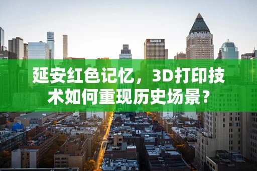 延安红色记忆，3D打印技术如何重现历史场景？