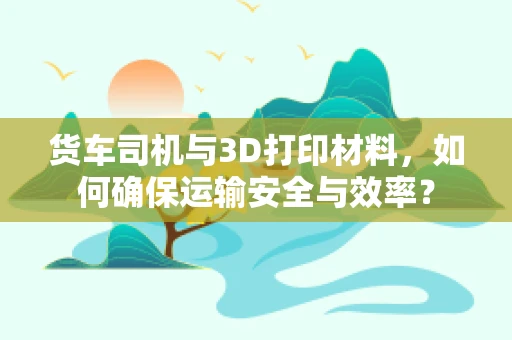 货车司机与3D打印材料，如何确保运输安全与效率？