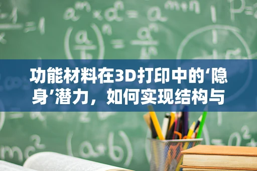 功能材料在3D打印中的‘隐身’潜力，如何实现结构与性能的完美融合？