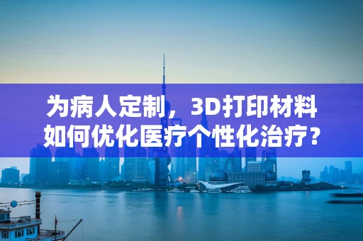 为病人定制，3D打印材料如何优化医疗个性化治疗？