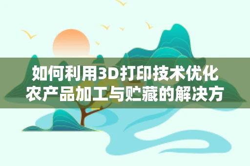 如何利用3D打印技术优化农产品加工与贮藏的解决方案？