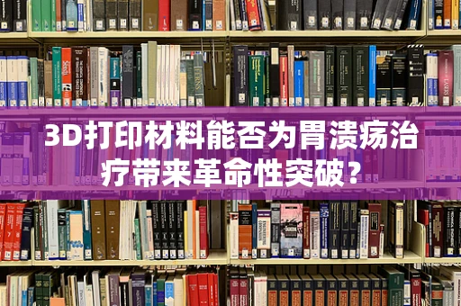 3D打印材料能否为胃溃疡治疗带来革命性突破？