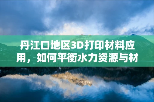 丹江口地区3D打印材料应用，如何平衡水力资源与材料特性的挑战？