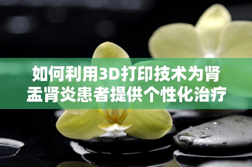 如何利用3D打印技术为肾盂肾炎患者提供个性化治疗辅助工具？