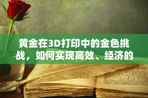 黄金在3D打印中的金色挑战，如何实现高效、经济的黄金3D打印材料？