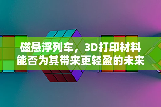 磁悬浮列车，3D打印材料能否为其带来更轻盈的未来？