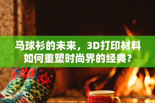 马球衫的未来，3D打印材料如何重塑时尚界的经典？