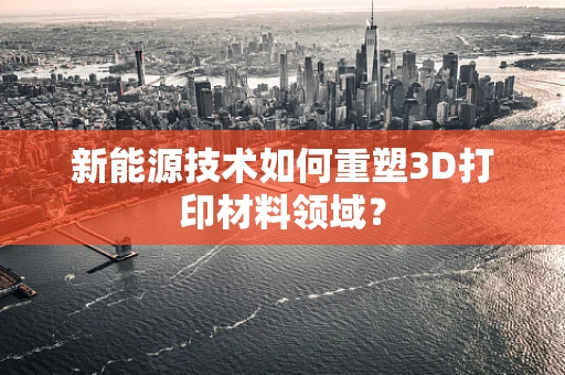 新能源技术如何重塑3D打印材料领域？