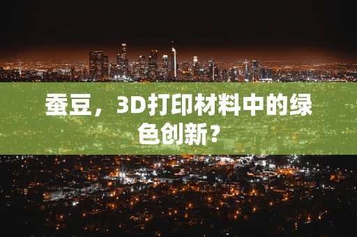 蚕豆，3D打印材料中的绿色创新？