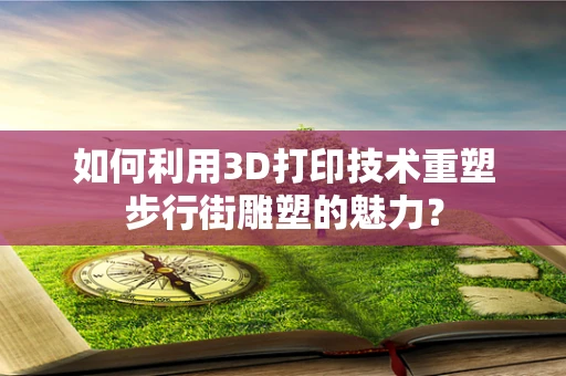 如何利用3D打印技术重塑步行街雕塑的魅力？