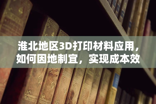 淮北地区3D打印材料应用，如何因地制宜，实现成本效益最大化？