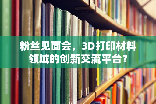 粉丝见面会，3D打印材料领域的创新交流平台？