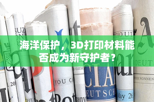 海洋保护，3D打印材料能否成为新守护者？